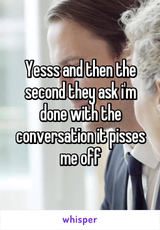 Yesss and then the second they ask i'm done with the conversation it pisses me off