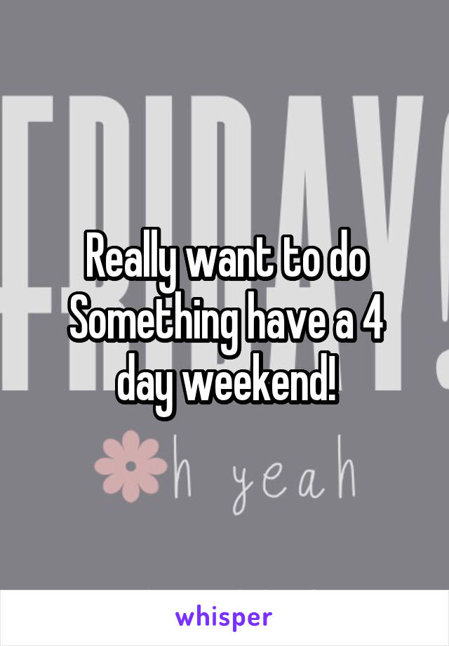 Really want to do
Something have a 4 day weekend!