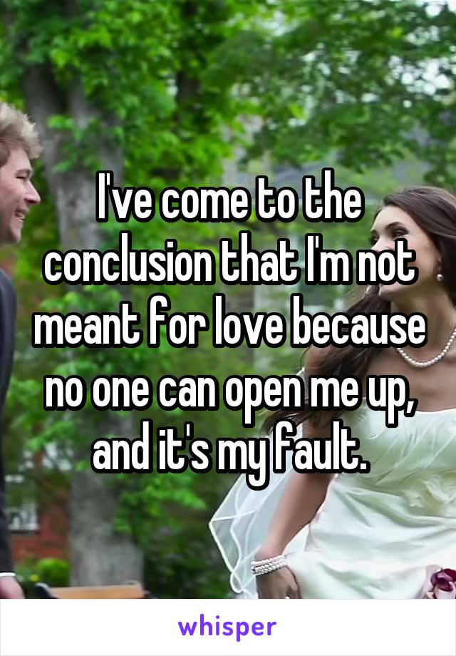 I've come to the conclusion that I'm not meant for love because no one can open me up, and it's my fault.