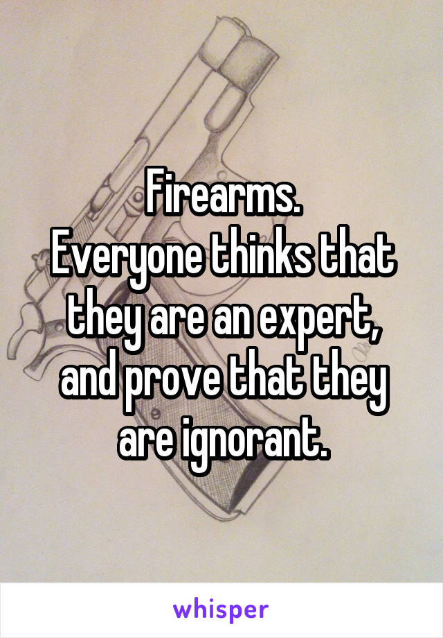 Firearms.
Everyone thinks that they are an expert,
and prove that they are ignorant.