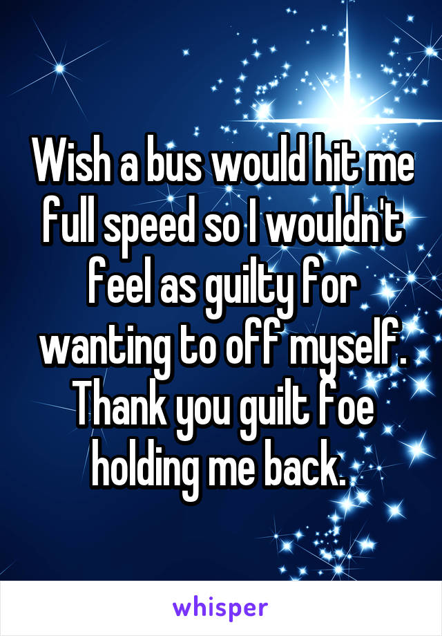 Wish a bus would hit me full speed so I wouldn't feel as guilty for wanting to off myself. Thank you guilt foe holding me back. 