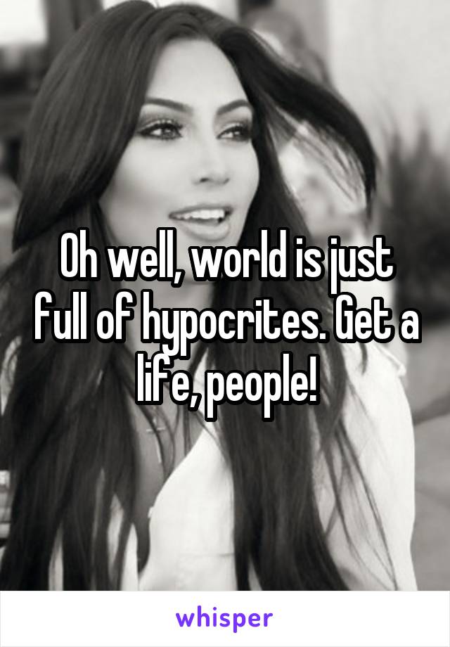 Oh well, world is just full of hypocrites. Get a life, people!
