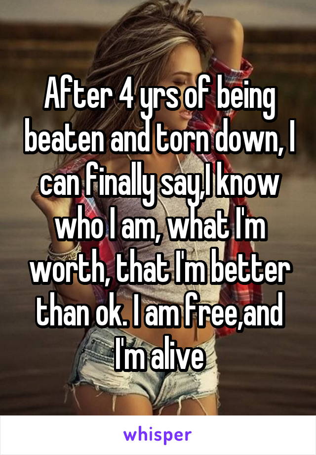 After 4 yrs of being beaten and torn down, I can finally say,I know who I am, what I'm worth, that I'm better than ok. I am free,and I'm alive