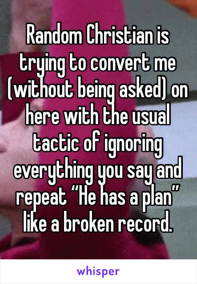 Random Christian is trying to convert me (without being asked) on here with the usual tactic of ignoring everything you say and repeat “He has a plan” like a broken record.