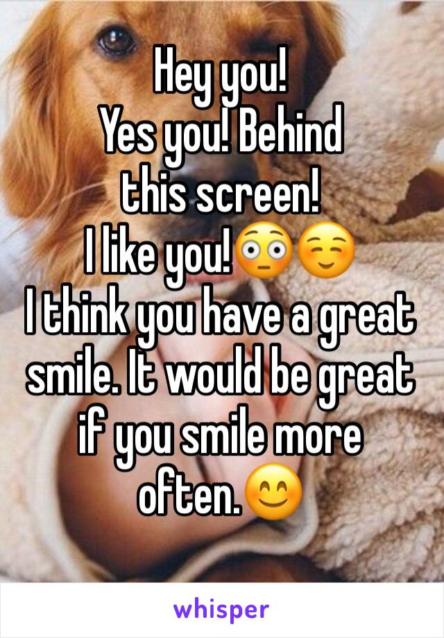 Hey you! 
Yes you! Behind this screen!
I like you!😳☺️
I think you have a great smile. It would be great if you smile more often.😊