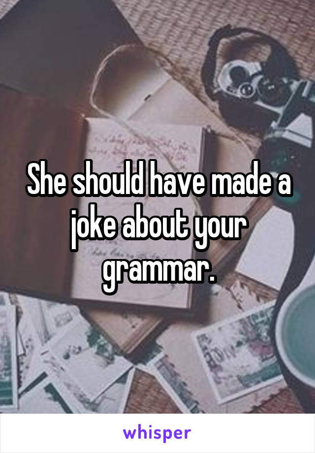 She should have made a joke about your grammar.