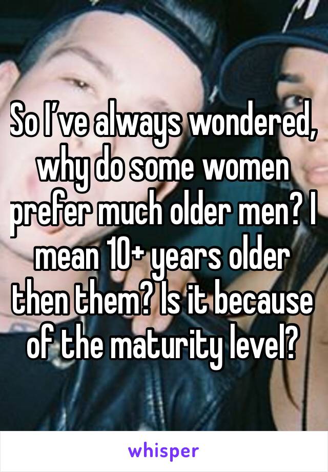 So I’ve always wondered, why do some women prefer much older men? I mean 10+ years older then them? Is it because of the maturity level?