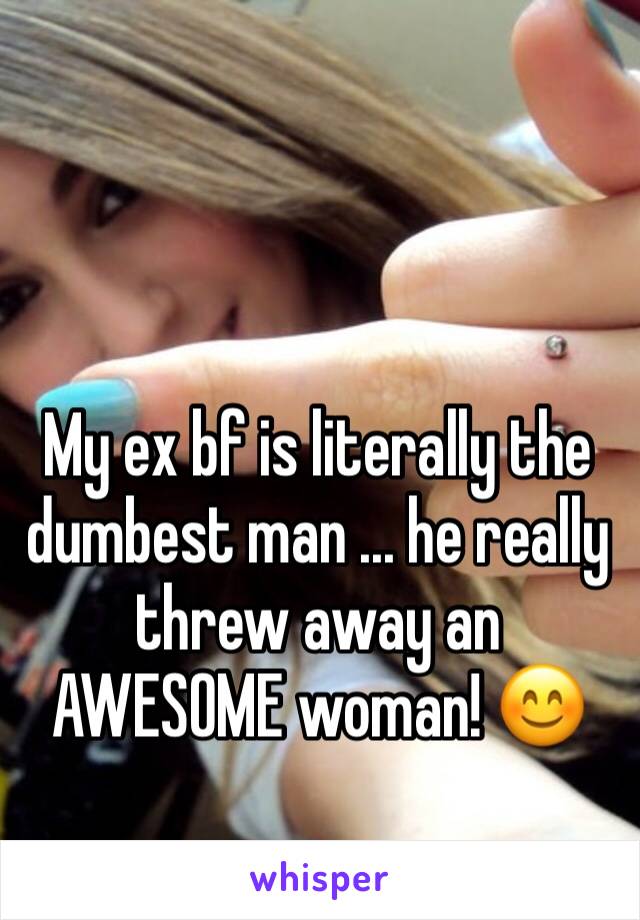 My ex bf is literally the dumbest man ... he really threw away an AWESOME woman! 😊