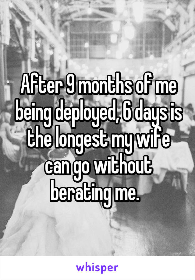 After 9 months of me being deployed, 6 days is the longest my wife can go without berating me.  