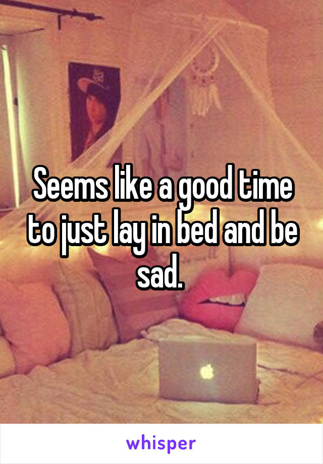 Seems like a good time to just lay in bed and be sad. 