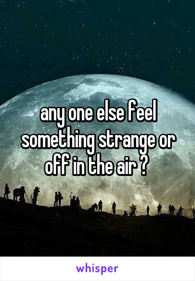 any one else feel something strange or off in the air ? 