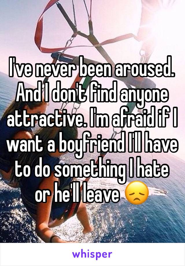 I've never been aroused. And I don't find anyone attractive. I'm afraid if I want a boyfriend I'll have to do something I hate or he'll leave 😞