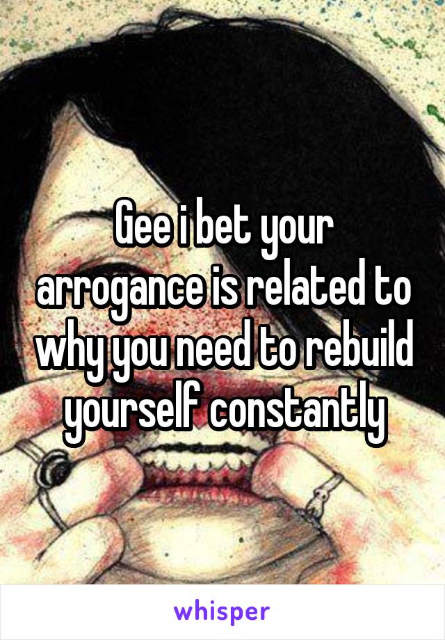 Gee i bet your arrogance is related to why you need to rebuild yourself constantly