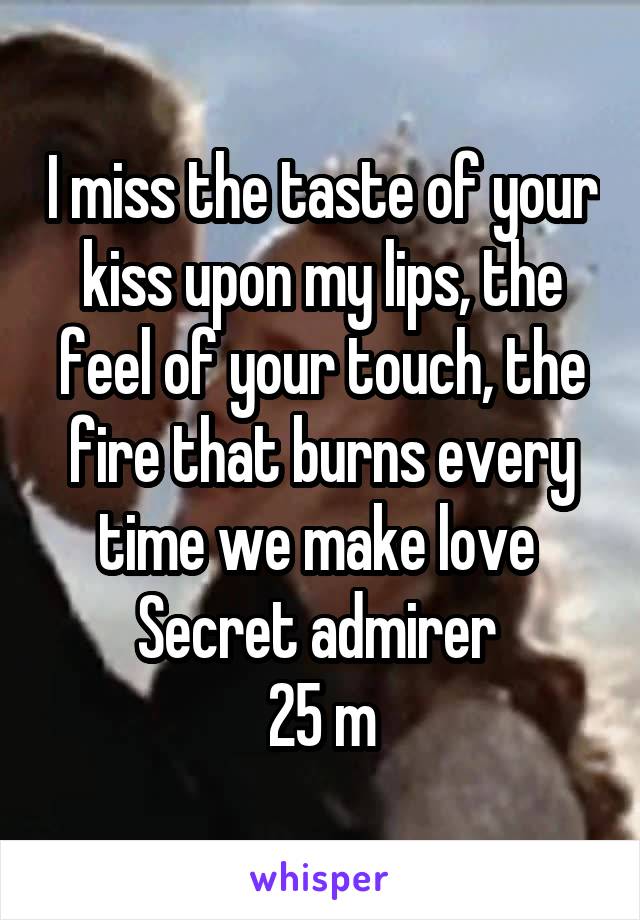 I miss the taste of your kiss upon my lips, the feel of your touch, the fire that burns every time we make love 
Secret admirer 
25 m
