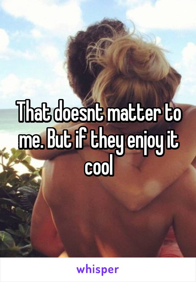 That doesnt matter to me. But if they enjoy it cool