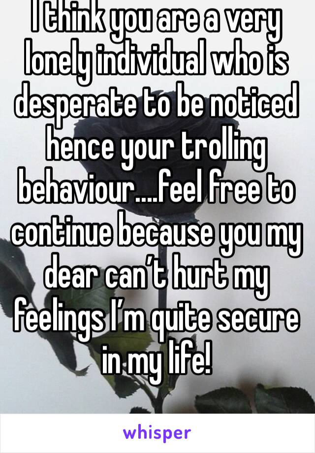 I think you are a very lonely individual who is desperate to be noticed hence your trolling behaviour....feel free to continue because you my dear can’t hurt my feelings I’m quite secure in my life! 
