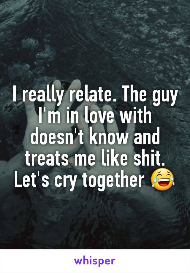 I really relate. The guy I'm in love with doesn't know and treats me like shit. Let's cry together 😂
