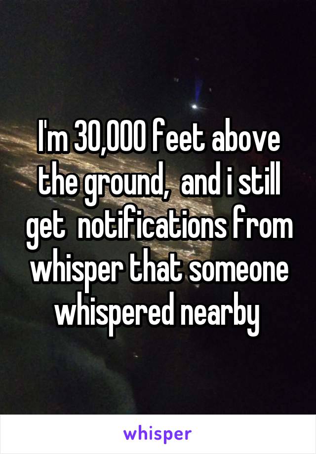 I'm 30,000 feet above the ground,  and i still get  notifications from whisper that someone whispered nearby 