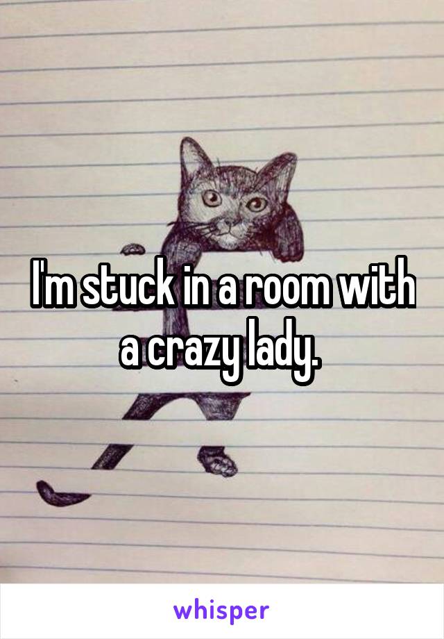 I'm stuck in a room with a crazy lady. 