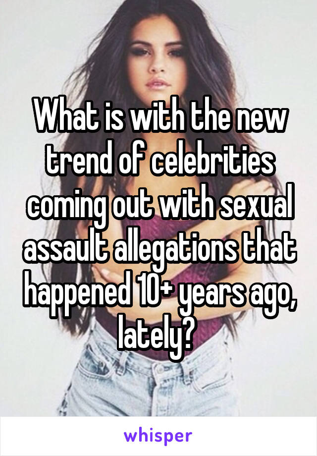 What is with the new trend of celebrities coming out with sexual assault allegations that happened 10+ years ago, lately? 