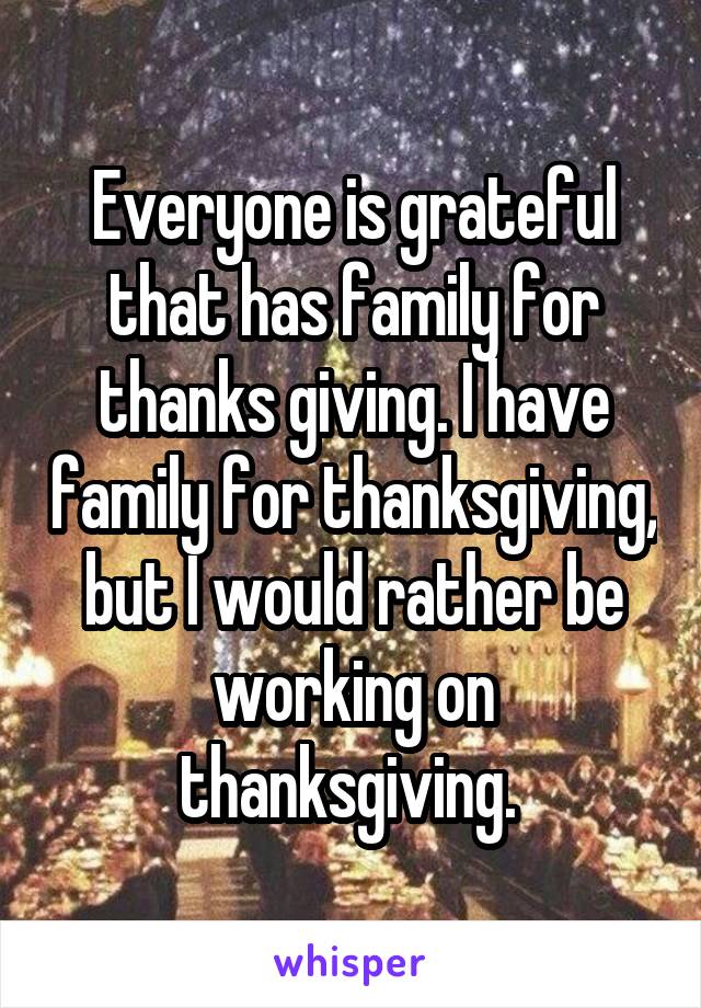 Everyone is grateful that has family for thanks giving. I have family for thanksgiving, but I would rather be working on thanksgiving. 