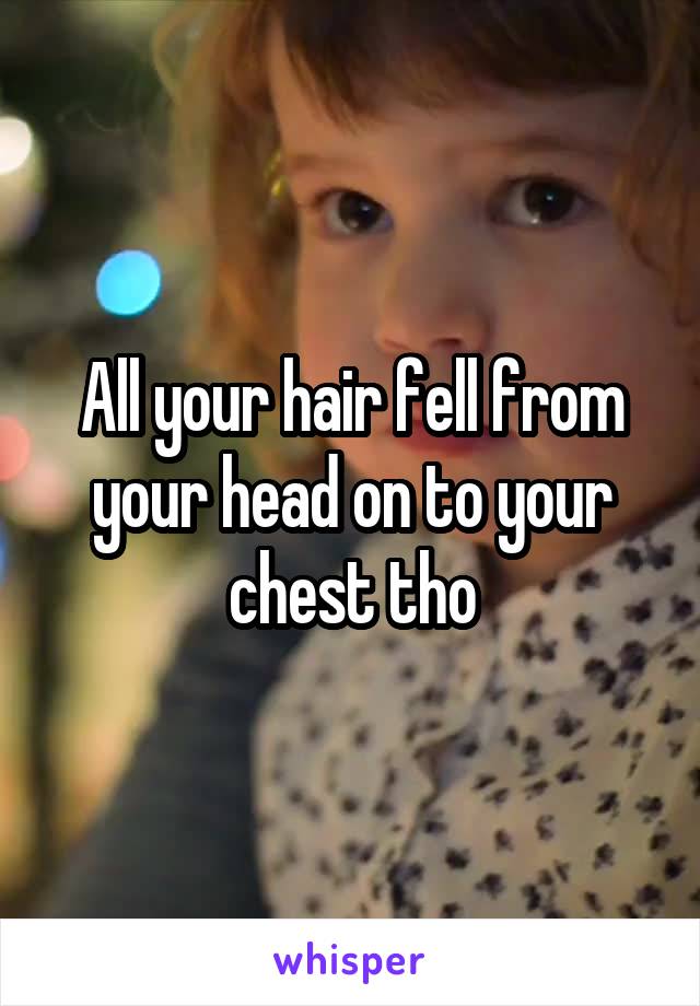 All your hair fell from your head on to your chest tho