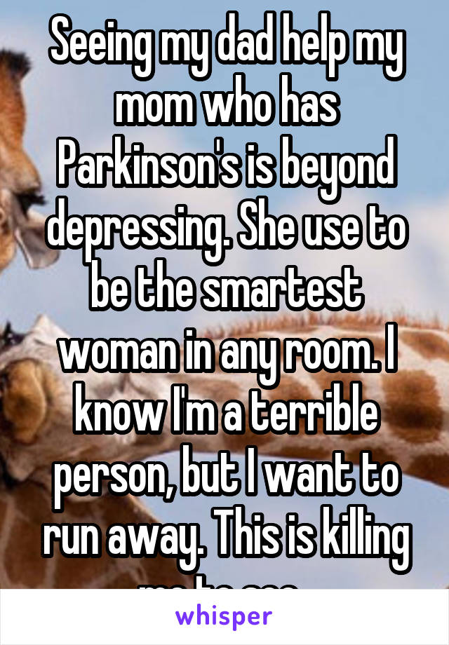 Seeing my dad help my mom who has Parkinson's is beyond depressing. She use to be the smartest woman in any room. I know I'm a terrible person, but I want to run away. This is killing me to see. 
