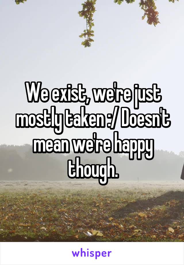 We exist, we're just mostly taken :/ Doesn't mean we're happy though.