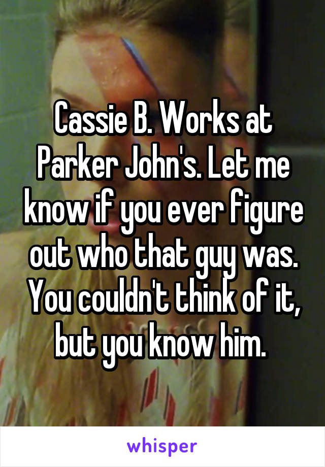 Cassie B. Works at Parker John's. Let me know if you ever figure out who that guy was. You couldn't think of it, but you know him. 