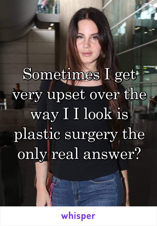 Sometimes I get very upset over the way I I look is plastic surgery the only real answer?