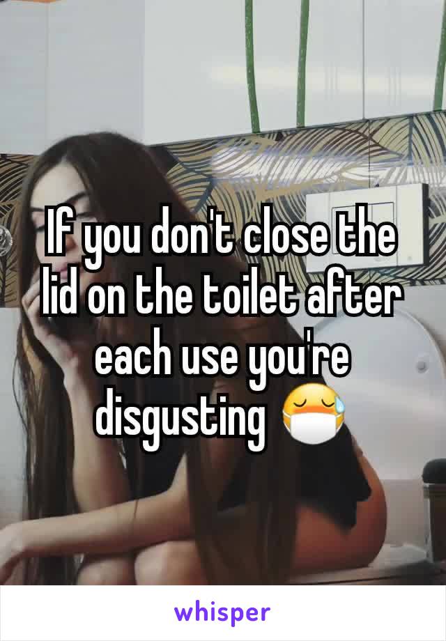 If you don't close the lid on the toilet after each use you're disgusting 😷