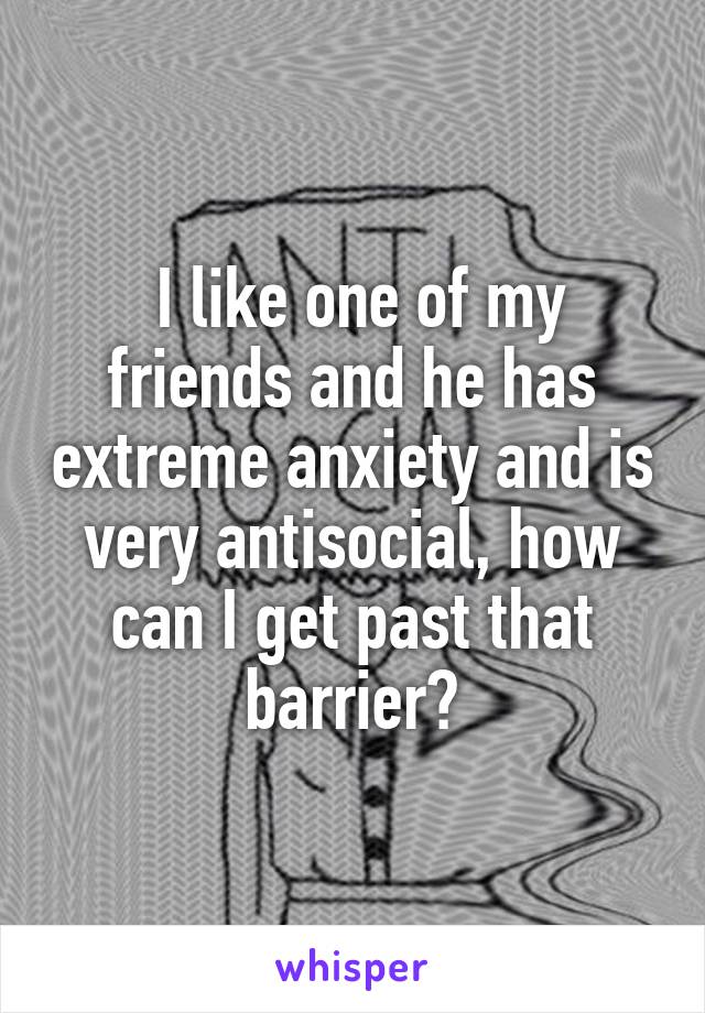  I like one of my friends and he has extreme anxiety and is very antisocial, how can I get past that barrier?
