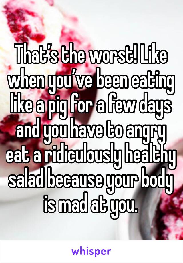 That’s the worst! Like when you’ve been eating like a pig for a few days and you have to angry eat a ridiculously healthy salad because your body is mad at you.