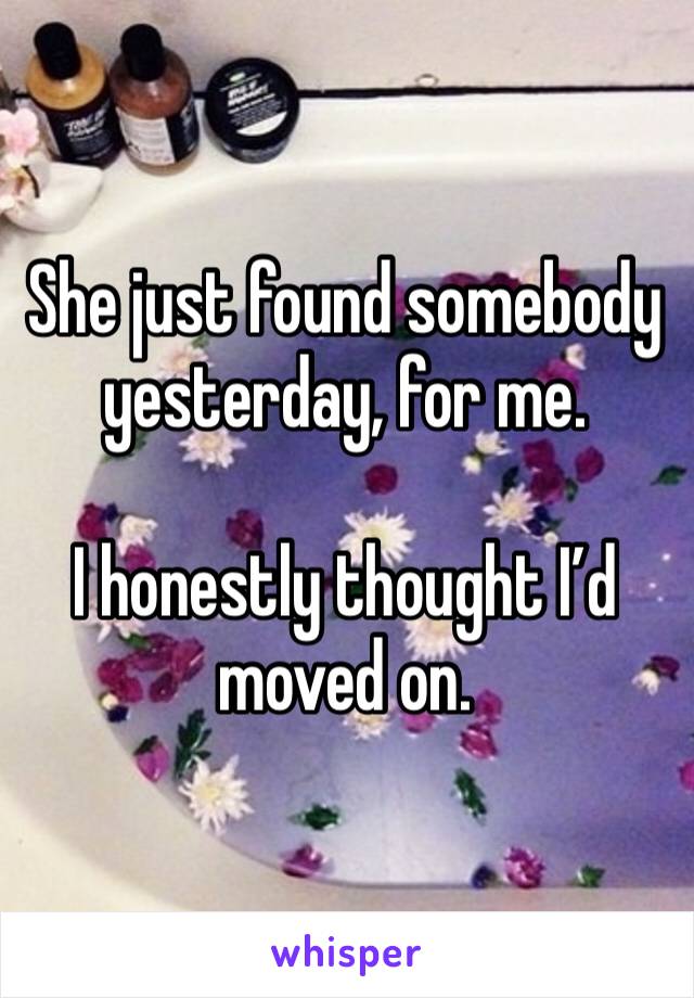 She just found somebody yesterday, for me. 

I honestly thought I’d moved on.