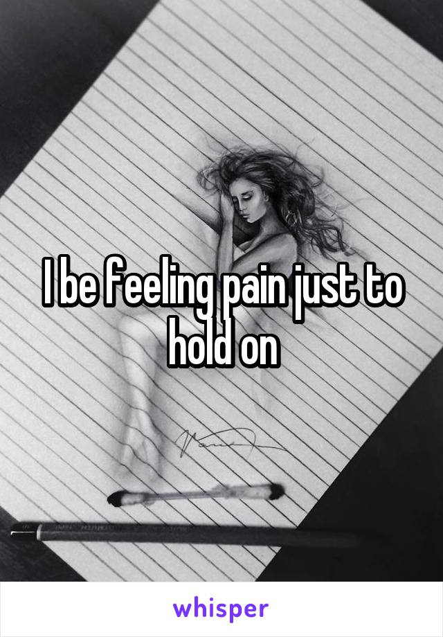 I be feeling pain just to hold on