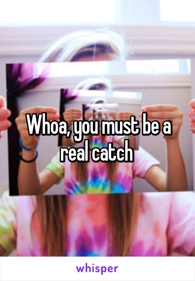 Whoa, you must be a real catch 