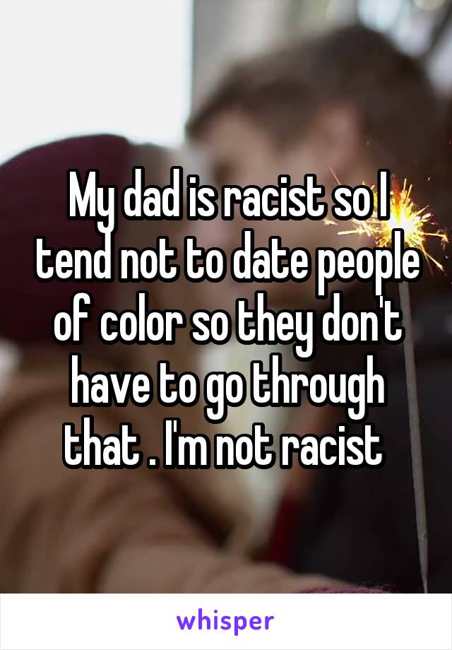My dad is racist so I tend not to date people of color so they don't have to go through that . I'm not racist 