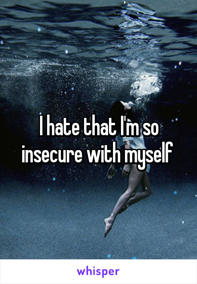 I hate that I'm so insecure with myself 