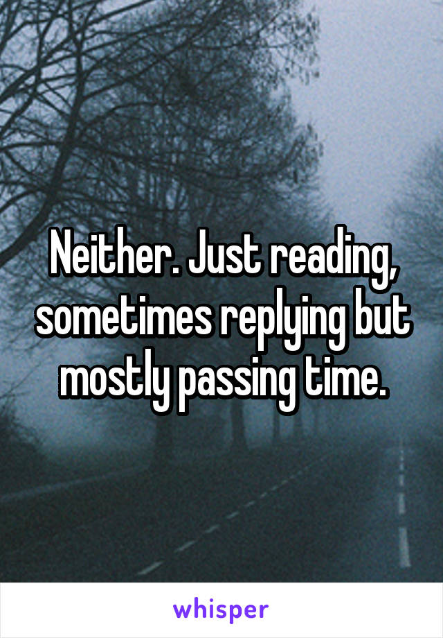 Neither. Just reading, sometimes replying but mostly passing time.