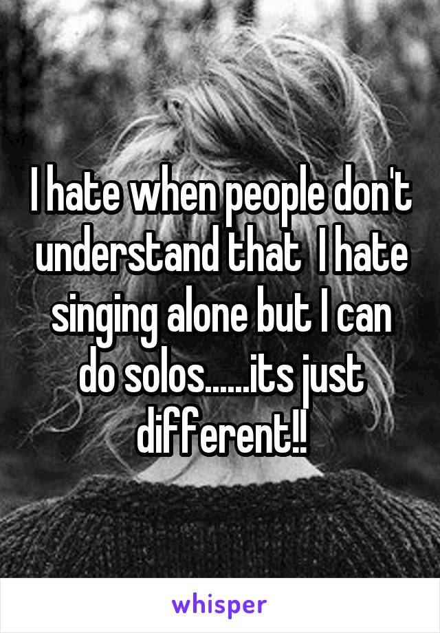 I hate when people don't understand that  I hate singing alone but I can do solos......its just different!!