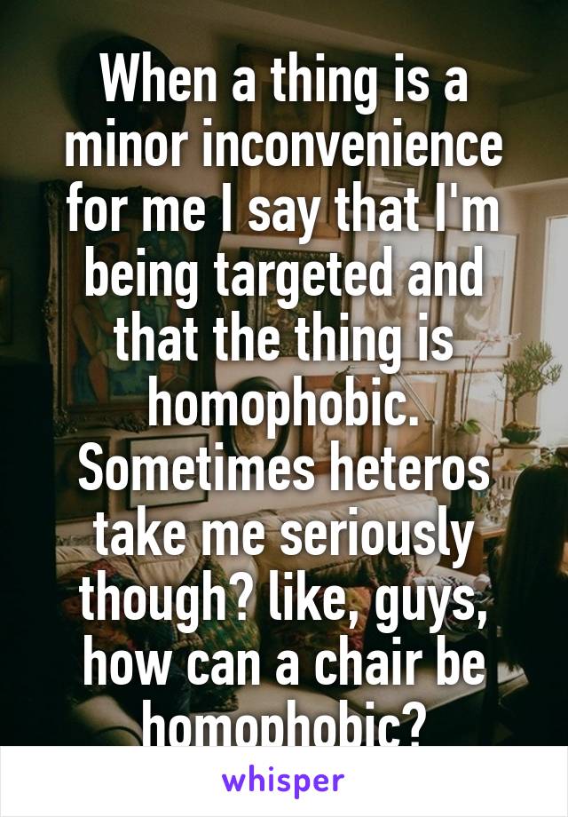 When a thing is a minor inconvenience for me I say that I'm being targeted and that the thing is homophobic. Sometimes heteros take me seriously though? like, guys, how can a chair be homophobic?