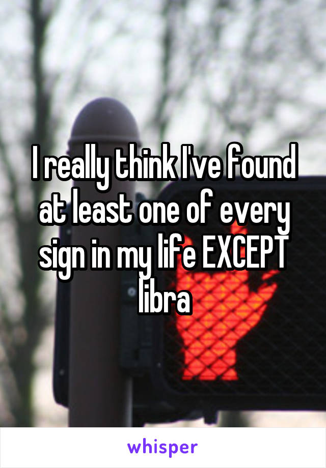 I really think I've found at least one of every sign in my life EXCEPT libra