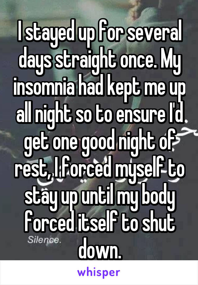 I stayed up for several days straight once. My insomnia had kept me up all night so to ensure I'd get one good night of rest, I forced myself to stay up until my body forced itself to shut down.