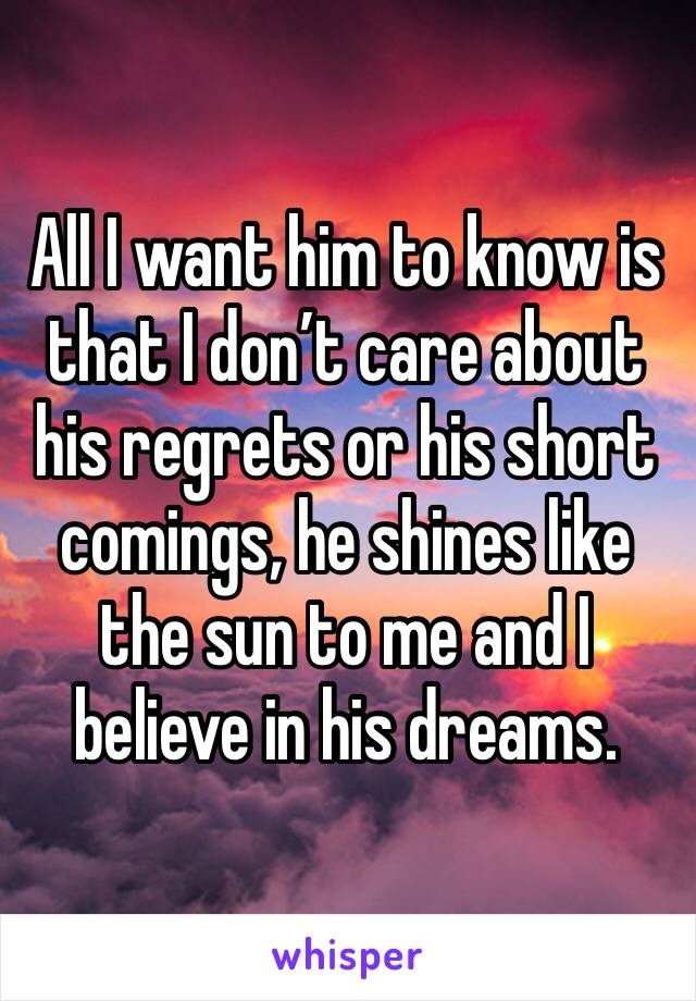 All I want him to know is that I don’t care about his regrets or his short comings, he shines like the sun to me and I believe in his dreams.
