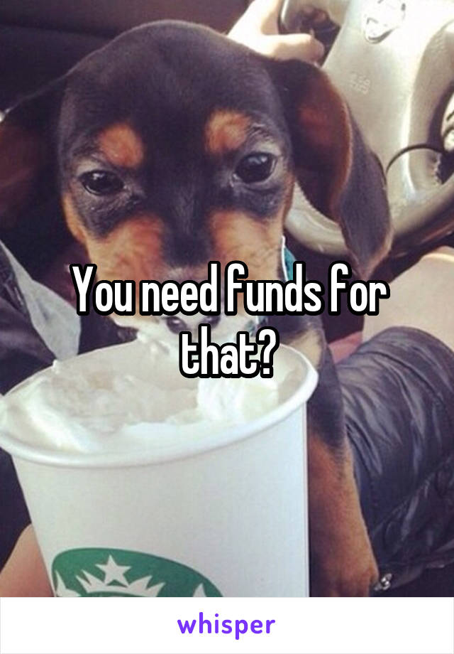 You need funds for that?