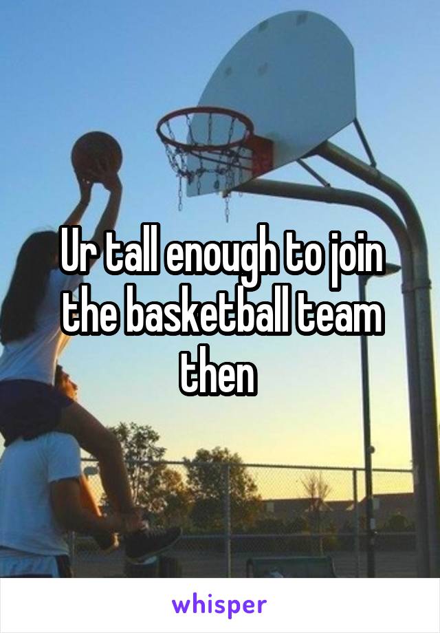 Ur tall enough to join the basketball team then 