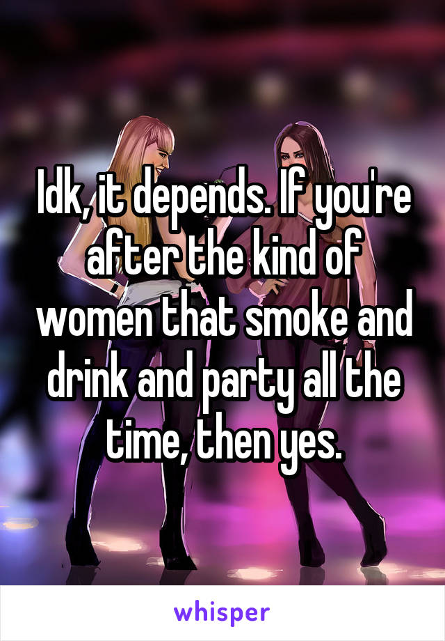 Idk, it depends. If you're after the kind of women that smoke and drink and party all the time, then yes.