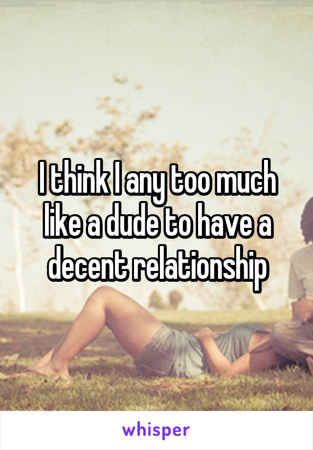 I think I any too much like a dude to have a decent relationship