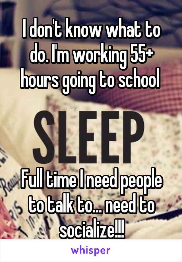 I don't know what to do. I'm working 55+ hours going to school 



Full time I need people to talk to... need to socialize!!!