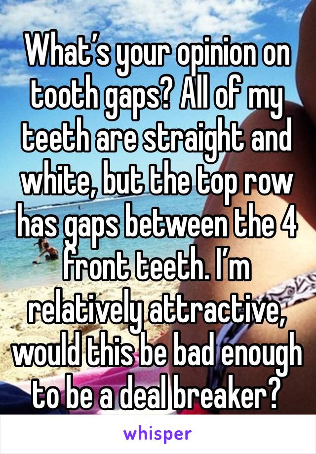 What’s your opinion on tooth gaps? All of my teeth are straight and white, but the top row has gaps between the 4 front teeth. I’m relatively attractive, would this be bad enough to be a deal breaker?